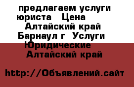 предлагаем услуги юриста › Цена ­ 500 - Алтайский край, Барнаул г. Услуги » Юридические   . Алтайский край